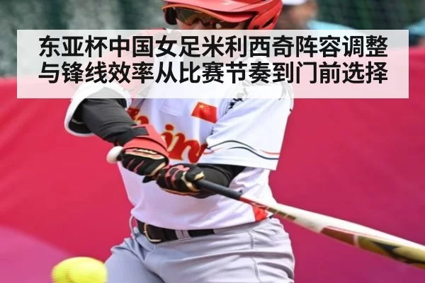 东亚杯中国女足米利西奇阵容调整与锋线效率从比赛节奏到门前选择（kaiyun）